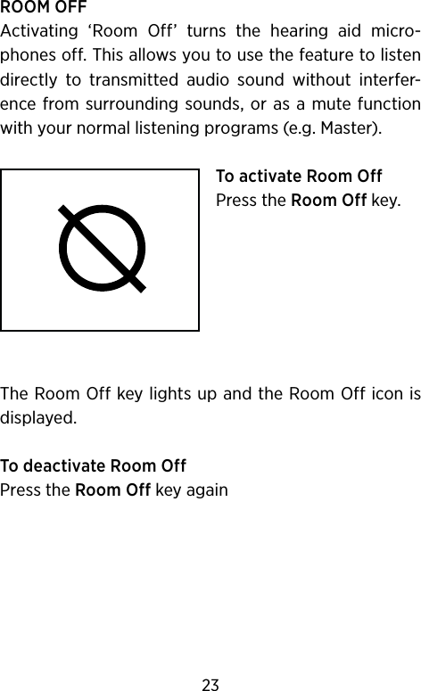 ROOM OFFActivating  ‘Room  Off’  turns  the  hearing  aid  micro-phones off. This allows you to use the feature to  listen directly  to  transmitted  audio  sound  without  interfer-ence from surrounding  sounds, or as a  mute function with your normal listening programs (e.g. Master).To activate Room OffPress the Room Off key.The Room Off key lights up and the Room Off icon is displayed.To deactivate Room OffPress the Room Off key again23