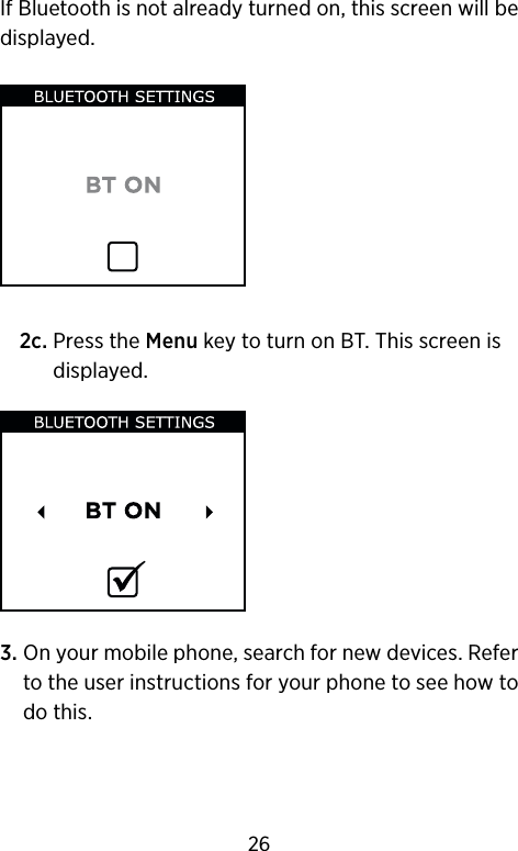 If Bluetooth is not already turned on, this screen will be displayed.  2c.  Press the Menu key to turn on BT. This screen is displayed.3.  On your mobile phone, search for new devices. Refer to the user instructions for your phone to see how to do this.26