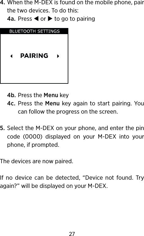 4.  When the M-DEX is found on the mobile phone, pair the two devices. To do this: 4a.  Press  or  to go to pairing 4b. Press the Menu key 4c.   Press the Menu  key again to  start  pairing. You can follow the progress on the screen. 5.   Select the M-DEX on your phone, and enter the pin code  (0000)  displayed  on  your  M-DEX  into  your phone, if prompted.The devices are now paired. If  no  device  can  be  detected,  “Device  not  found.  Try again?” will be displayed on your M-DEX.27