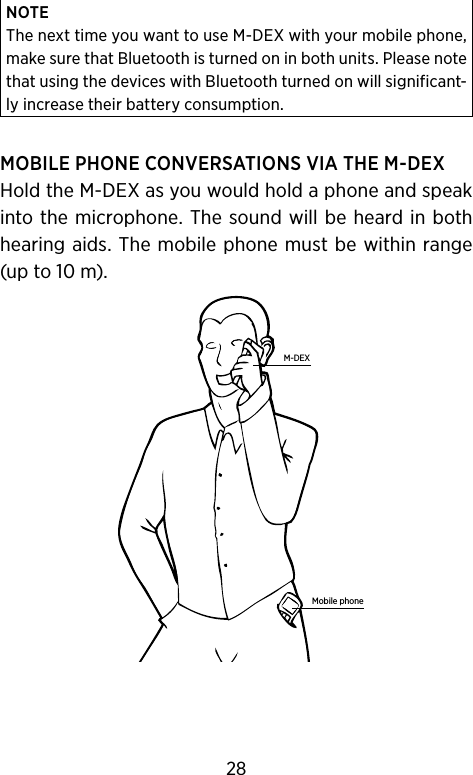 NOTEThe next time you want to use M-DEX with your mobile phone, make sure that Bluetooth is turned on in both units. Please note that using the devices with Bluetooth turned on will significant-ly increase their battery consumption.MOBILE PHONE CONVERSATIONS VIA THE M-DEXHold the M-DEX as you would hold a phone and speak into the microphone. The  sound will  be heard in both hearing aids. The mobile phone must be within range (up to 10 m).Mobile phoneM-DEX28