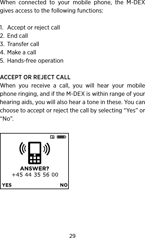 When  connected  to  your  mobile  phone,  the  M-DEX gives access to the following functions:1.  Accept or reject call2.  End call3.  Transfer call4.  Make a call5.  Hands-free operationACCEPT OR REJECT CALLWhen  you  receive  a  call,  you  will  hear  your  mobile phone ringing, and if the M-DEX is within range of your hearing aids, you will also hear a tone in these. You can choose to accept or reject the call by selecting “Yes” or “No”.29