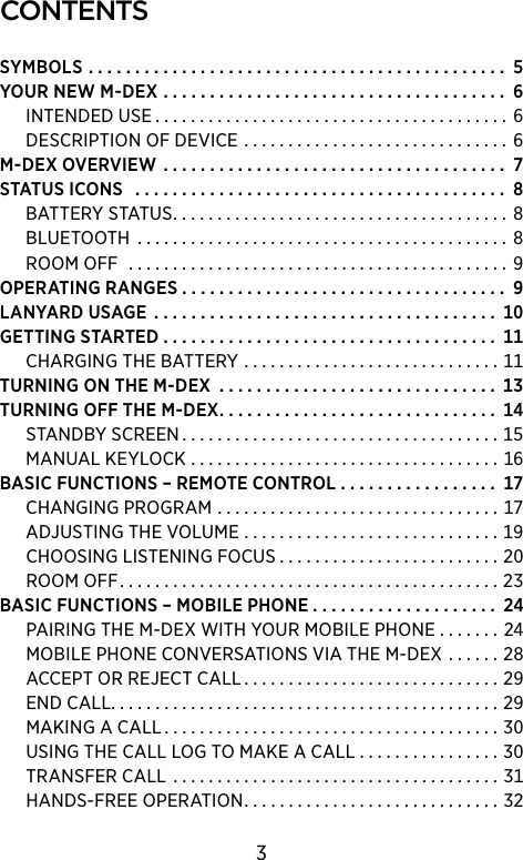 contentsSYMBOLS ............................................. YOURNEWM-DEX ..................................... INTENDEDUSE........................................ DESCRIPTIONOFDEVICE .............................. M-DEXOVERVIEW ..................................... STATUSICONS ........................................ BATTERYSTATUS...................................... BLUETOOTH.......................................... ROOMOFF ........................................... OPERATINGRANGES . . . . . . . . . . . . . . . . . . . . . . . . . . . . . . . . . . .  LANYARDUSAGE ..................................... GETTINGSTARTED . . . . . . . . . . . . . . . . . . . . . . . . . . . . . . . . . . . .  CHARGINGTHEBATTERY .............................TURNINGONTHEM-DEX .............................. TURNINGOFFTHEM-DEX.............................. STANDBYSCREEN....................................MANUALKEYLOCK ...................................BASICFUNCTIONS–REMOTECONTROL . . . . . . . . . . . . . . . . . CHANGINGPROGRAM ................................ADJUSTINGTHEVOLUME .............................CHOOSINGLISTENINGFOCUS . . . . . . . . . . . . . . . . . . . . . . . . . ROOMOFF...........................................BASICFUNCTIONS–MOBILEPHONE . . . . . . . . . . . . . . . . . . . .  PAIRINGTHEM-DEXWITHYOURMOBILEPHONE . . . . . . . MOBILEPHONECONVERSATIONSVIATHEM-DEX . . . . . . ACCEPTORREJECTCALL.............................ENDCALL............................................MAKINGACALL......................................USINGTHECALLLOGTOMAKEACALL . . . . . . . . . . . . . . . . TRANSFERCALL .....................................HANDS-FREEOPERATION.............................3