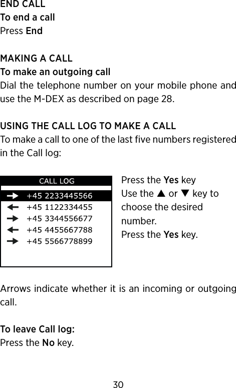 END CALLTo end a callPress EndMAKING A CALLTo make an outgoing callDial the telephone number on your mobile phone and use the M-DEX as described on page 28.USING THE CALL LOG TO MAKE A CALLTo make a call to one of the last five numbers registered in the Call log:Press the Yes keyUse the  or  key to choose the desired number.Press the Yes key.Arrows indicate whether it is an incoming or outgoing call.To leave Call log: Press the No key.30