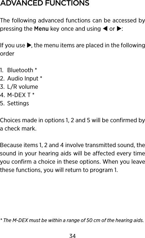 aDVanceD functIonsThe following advanced functions can be accessed by pressing the Menu key once and using  or :If you use , the menu items are placed in the following order1.  Bluetooth *2.  Audio Input *3.  L/R volume4.  M-DEX T *5.  SettingsChoices made in options 1, 2 and 5 will be confirmed by a check mark.Because items 1, 2 and 4 involve transmitted sound, the sound in your hearing aids will be affected every time you confirm a choice in these options. When you leave these functions, you will return to program 1.* The M-DEX must be within a range of 50 cm of the hearing aids.34