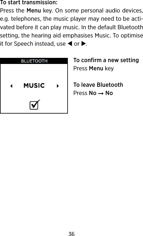 To start transmission:Press the Menu key. On some personal audio devices, e.g. telephones, the music player may need to be acti-vated before it can play music. In the default Bluetooth setting, the hearing aid emphasises Music. To optimise it for Speech instead, use  or .To confirm a new settingPress Menu keyTo leave BluetoothPress No ➞ No36