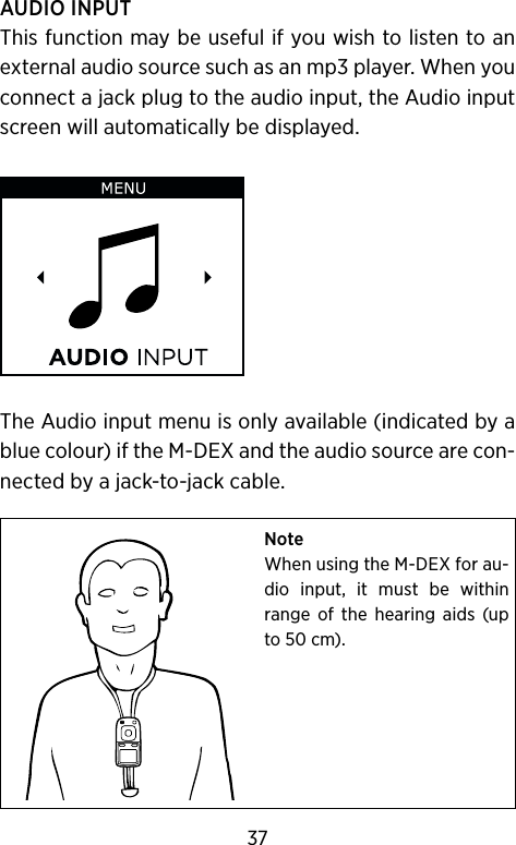 AUDIO INPUTThis function may be useful if you wish to listen to an external audio source such as an mp3 player. When you connect a jack plug to the audio input, the Audio input screen will automatically be displayed.The Audio input menu is only available (indicated by a blue colour) if the M-DEX and the audio source are con-nected by a jack-to-jack cable.NoteWhen using the M-DEX for au-dio  input,  it  must  be  within range  of  the  hearing  aids  (up to 50 cm).37