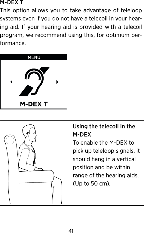 M-DEX TThis  option  allows  you  to  take  advantage  of  teleloop systems even if you do not have a telecoil in your hear-ing  aid.  If your hearing  aid is  provided  with a  telecoil program, we recommend using this, for optimum per-formance.Using the telecoil in the M-DEXTo enable the M-DEX to pick up teleloop signals, it should hang in a vertical position and be within range of the hearing aids. (Up to 50 cm).41