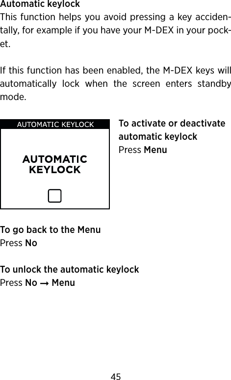 Automatic keylockThis function helps you avoid pressing a key acciden-tally, for example if you have your M-DEX in your pock-et.If this function has been enabled, the M-DEX keys will automatically  lock  when  the  screen  enters  standby mode.To activate or deactivate automatic keylockPress Menu To go back to the MenuPress NoTo unlock the automatic keylockPress No ➞ Menu45