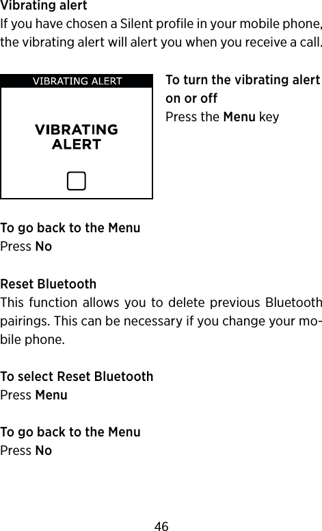 Vibrating alertIf you have chosen a Silent profile in your mobile phone, the vibrating alert will alert you when you receive a call.To turn the vibrating alert on or off Press the Menu keyTo go back to the MenuPress NoReset Bluetooth This  function  allows you  to delete previous Bluetooth pairings. This can be necessary if you change your mo-bile phone.To select Reset BluetoothPress MenuTo go back to the MenuPress No46