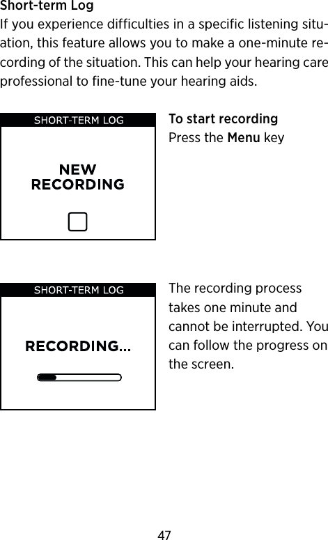 Short-term LogIf you experience difficulties in a specific listening situ-ation, this feature allows you to make a one-minute re-cording of the situation. This can help your hearing care professional to fine-tune your hearing aids.To start recordingPress the Menu keyThe recording process takes one minute and cannot be interrupted. You can follow the progress on the screen.47