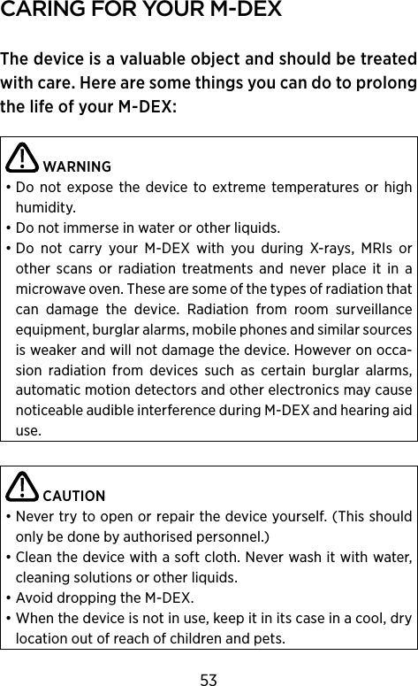 carIng for your m‑DeXThe device is a valuable object and should be treated with care. Here are some things you can do to prolong the life of your M-DEX: WARNING• Do not  expose  the device to  extreme temperatures or  high humidity.• Do not immerse in water or other liquids.• Do  not  carry  your  M-DEX  with  you  during  X-rays,  MRIs  or  other  scans  or   radiation  treatments  and  never  place  it  in  a  microwave oven. These are some of the types of radiation that can  damage  the  device.  Radiation  from  room  surveillance equipment, burglar alarms, mobile phones and similar sources is weaker and will not damage the device. However on occa-sion  radiation  from  devices  such  as  certain  burglar  alarms,  automatic motion detectors and other electronics may cause noticeable audible interference during M-DEX and hearing aid use. CAUTION• Never try to open or repair the device yourself. (This should only be done by authorised personnel.)• Clean the device with a soft cloth. Never wash it with water, cleaning solutions or other liquids.• Avoid dropping the M-DEX.• When the device is not in use, keep it in its case in a cool, dry location out of reach of children and pets.53