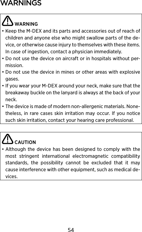 warnIngs WARNING• Keep the M-DEX and its parts and accessories out of reach of children and anyone else who might swallow parts of the de-vice, or otherwise cause  injury to themselves with these items. In case of  ingestion, contact a physician immediately. • Do not use the device on aircraft or in hospitals without per-mission.• Do not use the device in mines or other areas with explosive gases.• If you wear your M-DEX around your neck, make sure that the breakaway buckle on the lanyard is always at the back of your neck.• The device is made of modern non-allergenic materials. None-theless,  in  rare  cases skin irritation  may  occur. If  you notice such skin irritation, contact your hearing care professional. CAUTION• Although  the device  has been  designed to  comply  with the most  stringent  international  electromagnetic  compatibility standards,  the  possibility  cannot  be  excluded  that  it  may cause interference with other equipment, such as medical de-vices.54