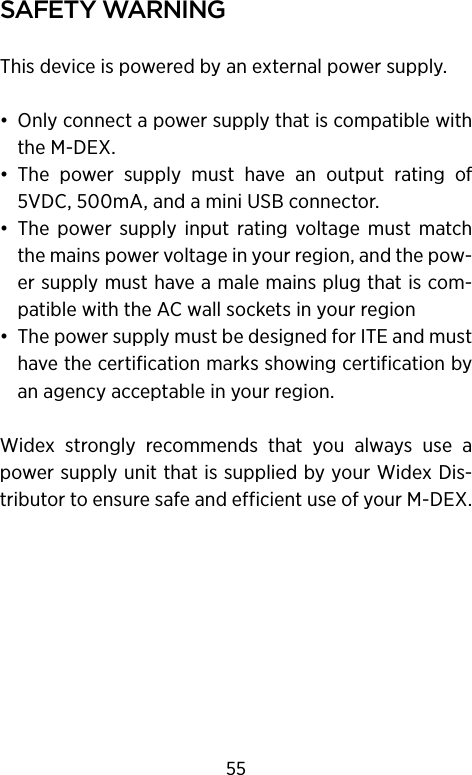 safety warnIngThis device is powered by an external power supply.•  Only connect a power supply that is compatible with the M-DEX. •  The  power  supply  must  have  an  output  rating  of 5VDC, 500mA, and a mini USB connector.•  The  power  supply  input  rating  voltage  must  match the mains power voltage in your region, and the pow-er supply must have a male mains plug that is com-patible with the AC wall sockets in your region•  The power supply must be designed for ITE and must have the certification marks showing certification by an agency acceptable in your region.Widex  strongly  recommends  that  you  always  use  a power supply unit that is supplied by your Widex Dis-tributor to ensure safe and efficient use of your M-DEX.55