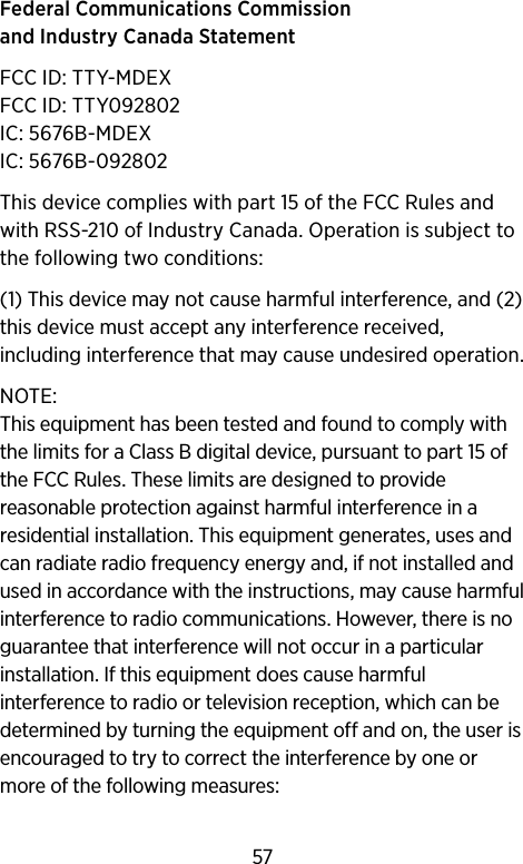 Federal Communications Commission and Industry Canada Statement FCC ID: TTY-MDEXFCC ID: TTY092802IC: 5676B-MDEXIC: 5676B-092802This device complies with part 15 of the FCC Rules and with RSS-210 of Industry Canada. Operation is subject to the following two conditions: (1) This device may not cause harmful interference, and (2) this device must accept any interference received, including interference that may cause undesired operation. NOTE: This equipment has been tested and found to comply with the limits for a Class B digital device, pursuant to part 15 of the FCC Rules. These limits are designed to provide reasonable protection against harmful interference in a residential installation. This equipment generates, uses and can radiate radio frequency energy and, if not installed and used in accordance with the instructions, may cause harmful interference to radio communications. However, there is no guarantee that interference will not occur in a particular installation. If this equipment does cause harmful interference to radio or television reception, which can be determined by turning the equipment off and on, the user is encouraged to try to correct the interference by one or more of the following measures:57