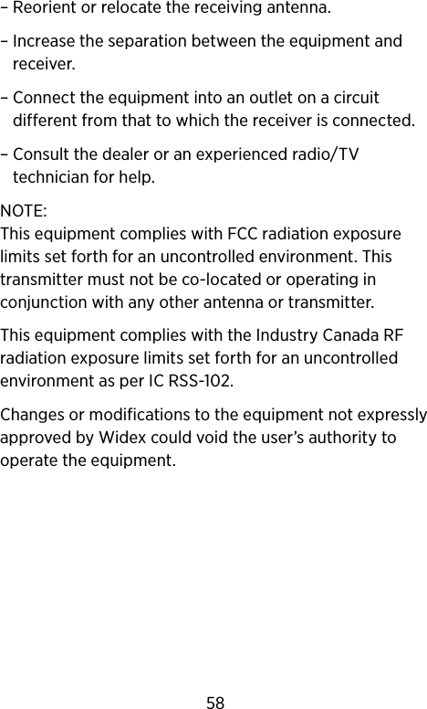 – Reorient or relocate the receiving antenna.–  Increase the separation between the equipment and receiver.–  Connect the equipment into an outlet on a circuit different from that to which the receiver is connected.–  Consult the dealer or an experienced radio/TV technician for help.NOTE: This equipment complies with FCC radiation exposure limits set forth for an uncontrolled environment. This transmitter must not be co-located or operating in conjunction with any other antenna or transmitter. This equipment complies with the Industry Canada RF radiation exposure limits set forth for an uncontrolled environment as per IC RSS-102.Changes or modifications to the equipment not expressly approved by Widex could void the user’s authority to operate the equipment.58