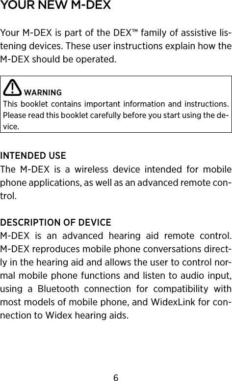 your new m‑DeXYour M-DEX is part of the DEX™ family of assistive lis-tening devices. These user instructions explain how the M-DEX should be operated.  WARNINGThis booklet contains  important information and instructions. Please read this booklet care fully before you start using the de-vice.INTENDED USEThe  M-DEX  is  a  wireless  device  intended  for  mobile phone applications, as well as an advanced remote con-trol.DESCRIPTION OF DEVICEM-DEX  is  an  advanced  hearing  aid  remote  control. M-DEX reproduces mobile phone conversations direct-ly in the hearing aid and allows the user to control nor-mal mobile phone functions and listen to audio input, using  a  Bluetooth  connection  for  compatibility  with most models of mobile phone, and WidexLink for con-nection to Widex hearing aids.6