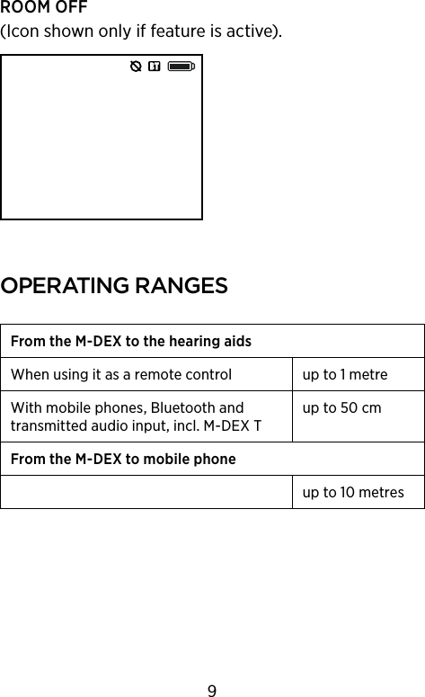 ROOM OFF (Icon shown only if feature is active).oPeratIng rangesFrom the M-DEX to the hearing aidsWhen using it as a remote control up to 1 metreWith mobile phones,  Bluetooth and transmitted audio input, incl. M-DEX Tup to 50 cmFrom the M-DEX to mobile phoneup to 10 metres9