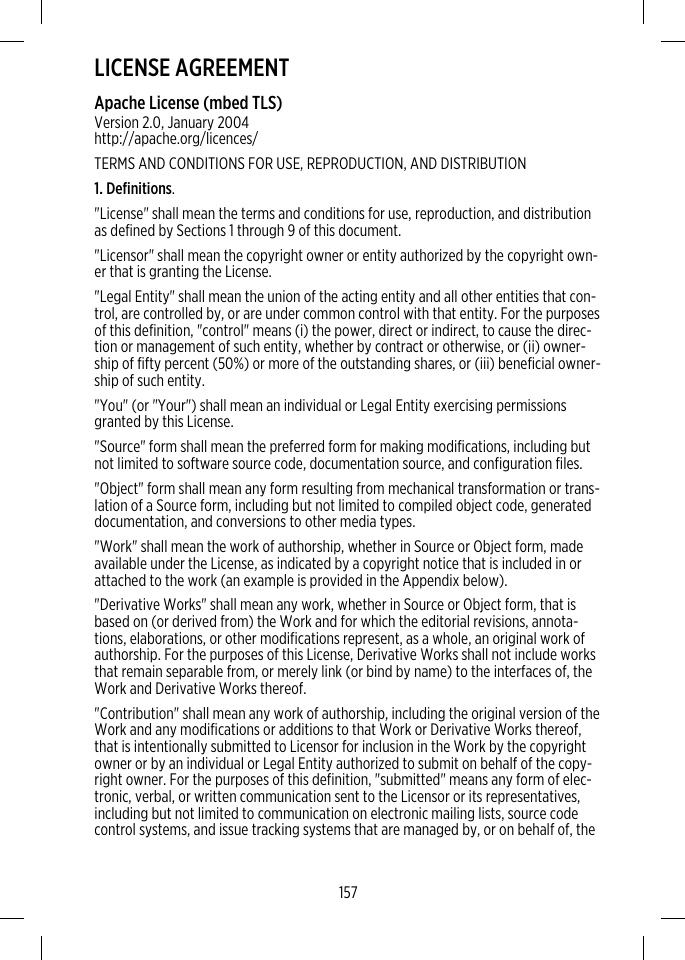 LICENSE AGREEMENTApache License (mbed TLS)Version 2.0, January 2004http://apache.org/licences/TERMS AND CONDITIONS FOR USE, REPRODUCTION, AND DISTRIBUTION1. Definitions.&quot;License&quot; shall mean the terms and conditions for use, reproduction, and distributionas defined by Sections 1 through 9 of this document.&quot;Licensor&quot; shall mean the copyright owner or entity authorized by the copyright own-er that is granting the License.&quot;Legal Entity&quot; shall mean the union of the acting entity and all other entities that con-trol, are controlled by, or are under common control with that entity. For the purposesof this definition, &quot;control&quot; means (i) the power, direct or indirect, to cause the direc-tion or management of such entity, whether by contract or otherwise, or (ii) owner-ship of fifty percent (50%) or more of the outstanding shares, or (iii) beneficial owner-ship of such entity.&quot;You&quot; (or &quot;Your&quot;) shall mean an individual or Legal Entity exercising permissionsgranted by this License.&quot;Source&quot; form shall mean the preferred form for making modifications, including butnot limited to software source code, documentation source, and configuration files.&quot;Object&quot; form shall mean any form resulting from mechanical transformation or trans-lation of a Source form, including but not limited to compiled object code, generateddocumentation, and conversions to other media types.&quot;Work&quot; shall mean the work of authorship, whether in Source or Object form, madeavailable under the License, as indicated by a copyright notice that is included in orattached to the work (an example is provided in the Appendix below).&quot;Derivative Works&quot; shall mean any work, whether in Source or Object form, that isbased on (or derived from) the Work and for which the editorial revisions, annota-tions, elaborations, or other modifications represent, as a whole, an original work ofauthorship. For the purposes of this License, Derivative Works shall not include worksthat remain separable from, or merely link (or bind by name) to the interfaces of, theWork and Derivative Works thereof.&quot;Contribution&quot; shall mean any work of authorship, including the original version of theWork and any modifications or additions to that Work or Derivative Works thereof,that is intentionally submitted to Licensor for inclusion in the Work by the copyrightowner or by an individual or Legal Entity authorized to submit on behalf of the copy-right owner. For the purposes of this definition, &quot;submitted&quot; means any form of elec-tronic, verbal, or written communication sent to the Licensor or its representatives,including but not limited to communication on electronic mailing lists, source codecontrol systems, and issue tracking systems that are managed by, or on behalf of, the157