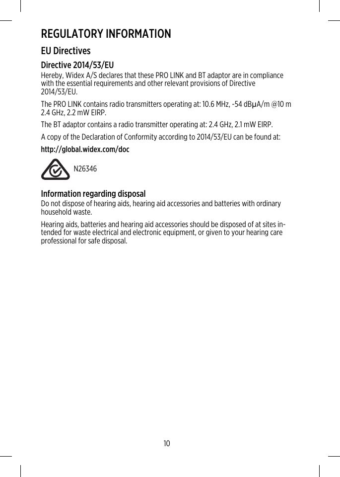 REGULATORY INFORMATIONEU DirectivesDirective 2014/53/EUHereby, Widex A/S declares that these PRO LINK and BT adaptor are in compliancewith the essential requirements and other relevant provisions of Directive2014/53/EU.The PRO LINK contains radio transmitters operating at: 10.6 MHz, -54 dBµA/m @10 m2.4 GHz, 2.2 mW EIRP.The BT adaptor contains a radio transmitter operating at: 2.4 GHz, 2.1 mW EIRP.A copy of the Declaration of Conformity according to 2014/53/EU can be found at:http://global.widex.com/docN26346Information regarding disposalDo not dispose of hearing aids, hearing aid accessories and batteries with ordinaryhousehold waste.Hearing aids, batteries and hearing aid accessories should be disposed of at sites in-tended for waste electrical and electronic equipment, or given to your hearing careprofessional for safe disposal.10