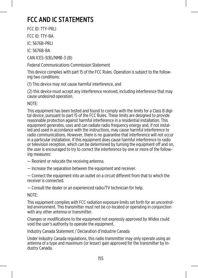 FCC AND IC STATEMENTSFCC ID: TTY-PRLIFCC ID: TTY-BAIC: 5676B-PRLIIC: 5676B-BACAN ICES-3(B)/NMB-3 (B)Federal Communications Commission StatementThis device complies with part 15 of the FCC Rules. Operation is subject to the follow-ing two conditions:(1) This device may not cause harmful interference, and(2) this device must accept any interference received, including interference that maycause undesired operation.NOTE:This equipment has been tested and found to comply with the limits for a Class B digi-tal device, pursuant to part 15 of the FCC Rules. These limits are designed to providereasonable protection against harmful interference in a residential installation. Thisequipment generates, uses and can radiate radio frequency energy and, if not instal-led and used in accordance with the instructions, may cause harmful interference toradio communications. However, there is no guarantee that interference will not occurin a particular installation. If this equipment does cause harmful interference to radioor television reception, which can be determined by turning the equipment off and on,the user is encouraged to try to correct the interference by one or more of the follow-ing measures:— Reorient or relocate the receiving antenna.— Increase the separation between the equipment and receiver.— Connect the equipment into an outlet on a circuit different from that to which thereceiver is connected.— Consult the dealer or an experienced radio/TV technician for help.NOTE:This equipment complies with FCC radiation exposure limits set forth for an uncontrol-led environment. This transmitter must not be co-located or operating in conjunctionwith any other antenna or transmitter.Changes or modifications to the equipment not expressly approved by Widex couldvoid the user’s authority to operate the equipment.Industry Canada Statement / Déclaration d’industrie CanadaUnder Industry Canada regulations, this radio transmitter may only operate using anantenna of a type and maximum (or lesser) gain approved for the transmitter by In-dustry Canada.155