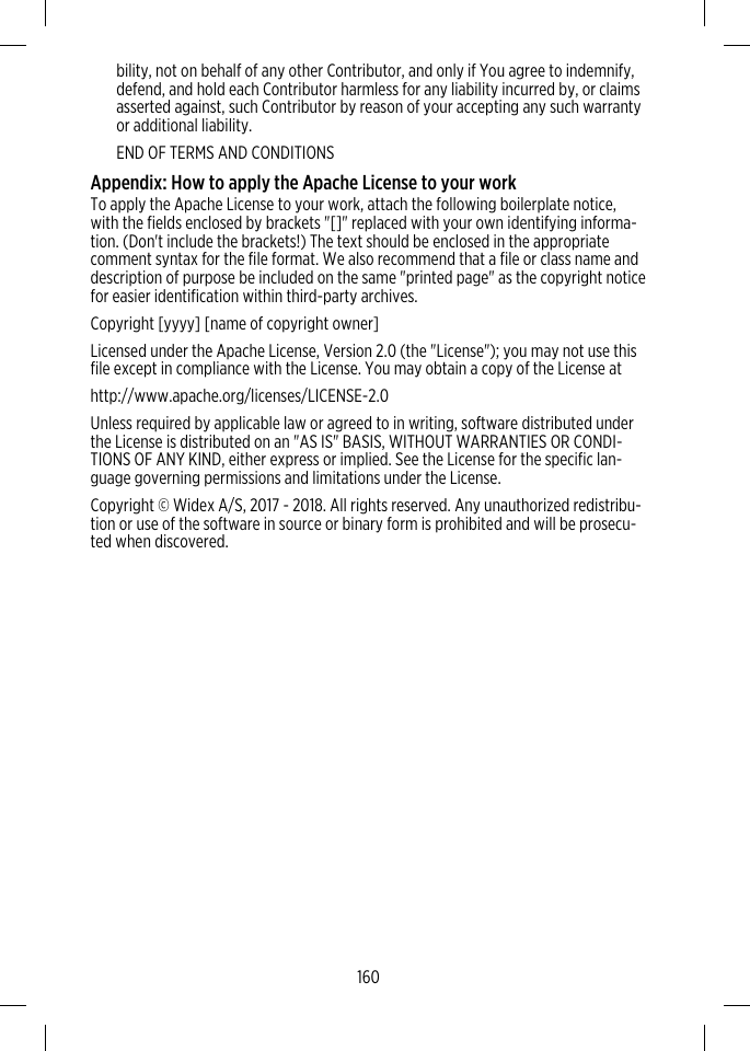 bility, not on behalf of any other Contributor, and only if You agree to indemnify,defend, and hold each Contributor harmless for any liability incurred by, or claimsasserted against, such Contributor by reason of your accepting any such warrantyor additional liability.END OF TERMS AND CONDITIONSAppendix: How to apply the Apache License to your workTo apply the Apache License to your work, attach the following boilerplate notice,with the fields enclosed by brackets &quot;[]&quot; replaced with your own identifying informa-tion. (Don&apos;t include the brackets!) The text should be enclosed in the appropriatecomment syntax for the file format. We also recommend that a file or class name anddescription of purpose be included on the same &quot;printed page&quot; as the copyright noticefor easier identification within third-party archives.Copyright [yyyy] [name of copyright owner]Licensed under the Apache License, Version 2.0 (the &quot;License&quot;); you may not use thisfile except in compliance with the License. You may obtain a copy of the License athttp://www.apache.org/licenses/LICENSE-2.0Unless required by applicable law or agreed to in writing, software distributed underthe License is distributed on an &quot;AS IS&quot; BASIS, WITHOUT WARRANTIES OR CONDI-TIONS OF ANY KIND, either express or implied. See the License for the specific lan-guage governing permissions and limitations under the License.Copyright © Widex A/S, 2017 - 2018. All rights reserved. Any unauthorized redistribu-tion or use of the software in source or binary form is prohibited and will be prosecu-ted when discovered.160