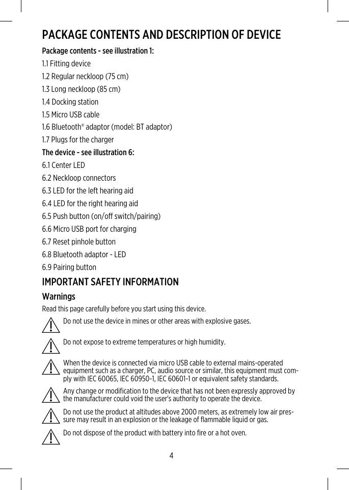 PACKAGE CONTENTS AND DESCRIPTION OF DEVICEPackage contents - see illustration 1:1.1 Fitting device1.2 Regular neckloop (75 cm)1.3 Long neckloop (85 cm)1.4 Docking station1.5 Micro USB cable1.6 Bluetooth® adaptor (model: BT adaptor)1.7 Plugs for the chargerThe device - see illustration 6:6.1 Center LED6.2 Neckloop connectors6.3 LED for the left hearing aid6.4 LED for the right hearing aid6.5 Push button (on/off switch/pairing)6.6 Micro USB port for charging6.7 Reset pinhole button6.8 Bluetooth adaptor - LED6.9 Pairing buttonIMPORTANT SAFETY INFORMATIONWarningsRead this page carefully before you start using this device.Do not use the device in mines or other areas with explosive gases.Do not expose to extreme temperatures or high humidity.When the device is connected via micro USB cable to external mains-operatedequipment such as a charger, PC, audio source or similar, this equipment must com-ply with IEC 60065, IEC 60950-1, IEC 60601-1 or equivalent safety standards.Any change or modification to the device that has not been expressly approved bythe manufacturer could void the user&apos;s authority to operate the device.Do not use the product at altitudes above 2000 meters, as extremely low air pres-sure may result in an explosion or the leakage of flammable liquid or gas.Do not dispose of the product with battery into fire or a hot oven.4