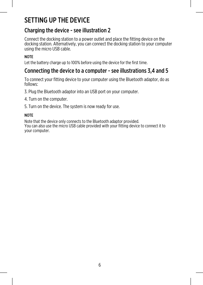 SETTING UP THE DEVICECharging the device - see illustration 2Connect the docking station to a power outlet and place the fitting device on thedocking station. Alternatively, you can connect the docking station to your computerusing the micro USB cable.NOTELet the battery charge up to 100% before using the device for the first time.Connecting the device to a computer - see illustrations 3,4 and 5To connect your fitting device to your computer using the Bluetooth adaptor, do asfollows:3. Plug the Bluetooth adaptor into an USB port on your computer.4. Turn on the computer.5. Turn on the device. The system is now ready for use.NOTENote that the device only connects to the Bluetooth adaptor provided.You can also use the micro USB cable provided with your fitting device to connect it toyour computer.6