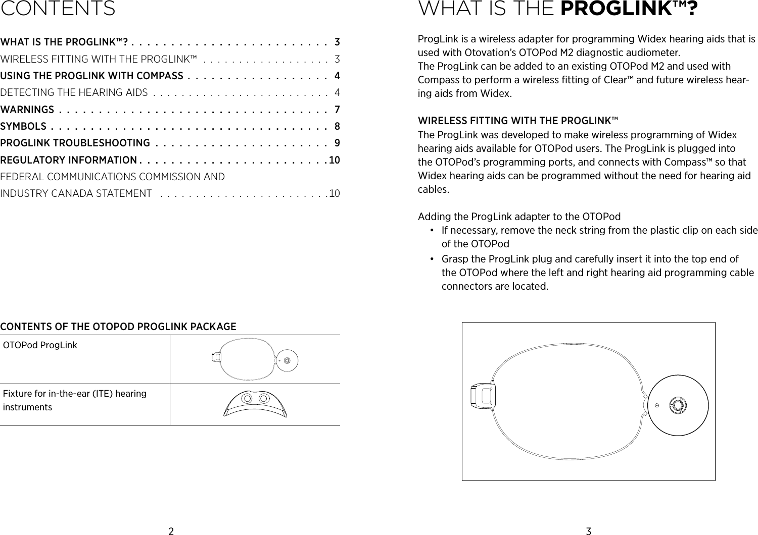 2 3COnTenTsWHATISTHEPROGLINK™? .  .  .  .  .  .  .  .  .  .  .  .  .  .  .  .  .  .  .  .  .  .  .  .  .  WIRELESSFITTINGWITHTHEPROGLINK™   .  .  .  .  .  .  .  .  .  .  .  .  .  .  .  .  .  .  USINGTHEPROGLINKWITHCOMPASS  .  .  .  .  .  .  .  .  .  .  .  .  .  .  .  .  .  .  DETECTINGTHEHEARINGAIDS  .  .  .  .  .  .  .  .  .  .  .  .  .  .  .  .  .  .  .  .  .  .  .  .  .  WARNINGS  .  .  .  .  .  .  .  .  .  .  .  .  .  .  .  .  .  .  .  .  .  .  .  .  .  .  .  .  .  .  .  .  .  .  SYMBOLS  .  .  .  .  .  .  .  .  .  .  .  .  .  .  .  .  .  .  .  .  .  .  .  .  .  .  .  .  .  .  .  .  .  .  .  PROGLINKTROUBLESHOOTING  .  .  .  .  .  .  .  .  .  .  .  .  .  .  .  .  .  .  .  .  .  .  REGULATORYINFORMATION .  .  .  .  .  .  .  .  .  .  .  .  .  .  .  .  .  .  .  .  .  .  .  . FEDERALCOMMUNICATIONSCOMMISSIONAND INDUSTRYCANADASTATEMENT  .  .  .  .  .  .  .  .  .  .  .  .  .  .  .  .  .  .  .  .  .  .  .  . WHAT is THe PROGLiNk™?ProgLink is a wireless adapter for programming Widex hearing aids that is used with Otovation’s OTOPod M2 diagnostic audiometer.   The ProgLink can be added to an existing OTOPod M2 and used with  Compass to perform a wireless ﬁtting of Clear™ and future wireless hear-ing aids from Widex.WIRELESS FITTING WITH THE PROGLINK™The ProgLink was developed to make wireless programming of Widex hearing aids available for OTOPod users. The ProgLink is plugged into the OTOPod’s programming ports, and connects with Compass™ so that Widex hearing aids can be programmed without the need for hearing aid cables.Adding the ProgLink adapter to the OTOPod•  If necessary, remove the neck string from the plastic clip on each side of the OTOPod•  Grasp the ProgLink plug and carefully insert it into the top end of the OTOPod where the left and right hearing aid programming cable connectors are located.CONTENTS OF THE OTOPOD PROGLINK PACKAGEOTOPod ProgLinkFixture for in-the-ear (ITE) hearing instruments