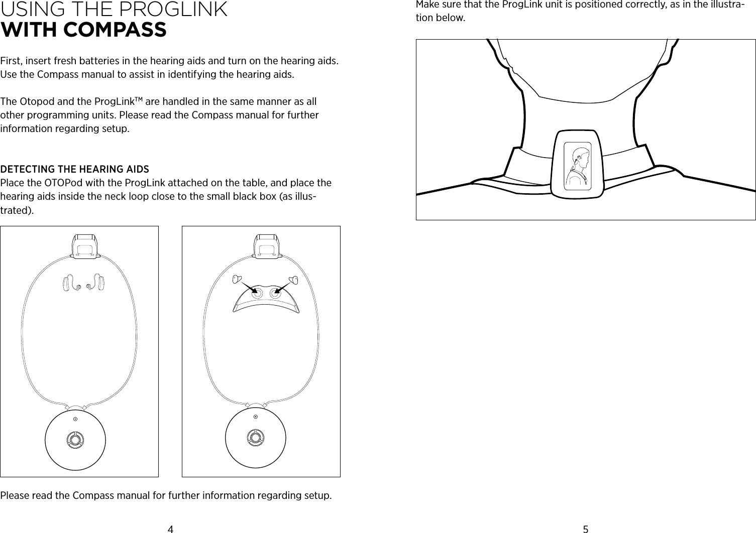 4 5Using THe PrOgLink  WiTH cOMPASSFirst, insert fresh batteries in the hearing aids and turn on the hearing aids.  Use the Compass manual to assist in identifying the hearing aids.The Otopod and the ProgLinkTM are handled in the same manner as all other programming units. Please read the Compass manual for further information regarding setup.DETECTING THE HEARING AIDSPlace the OTOPod with the ProgLink attached on the table, and place the hearing aids inside the neck loop close to the small black box (as illus-trated).Please read the Compass manual for further information regarding setup.Make sure that the ProgLink unit is positioned correctly, as in the illustra-tion below.