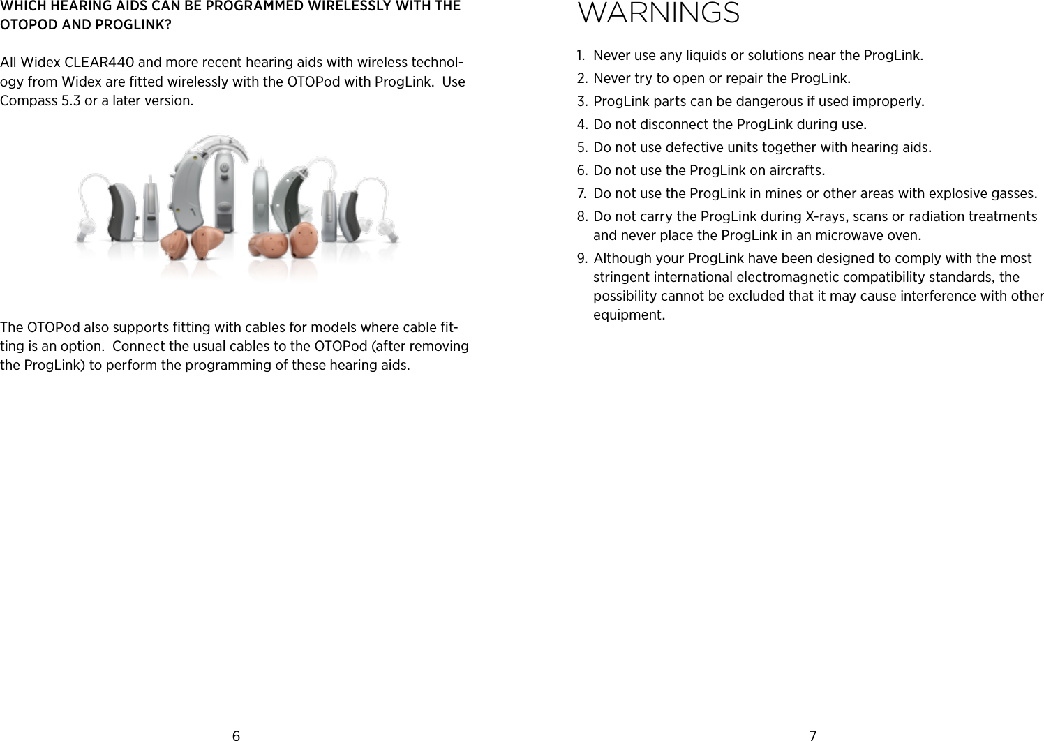 6 7WHICH HEARING AIDS CAN BE PROGRAMMED WIRELESSLY WITH THE OTOPOD AND PROGLINK?All Widex CLEAR440 and more recent hearing aids with wireless technol-ogy from Widex are ﬁtted wirelessly with the OTOPod with ProgLink.  Use Compass 5.3 or a later version.The OTOPod also supports ﬁtting with cables for models where cable ﬁt-ting is an option.  Connect the usual cables to the OTOPod (after removing the ProgLink) to perform the programming of these hearing aids.WArnings1.  Never use any liquids or solutions near the ProgLink.NevertrytoopenorrepairtheProgLinkProgLinkpartscanbedangerousifusedimproperlyDonotdisconnecttheProgLinkduringuseDonotusedefectiveunitstogetherwithhearingaidsDonotusetheProgLinkonaircrafts DonotusetheProgLinkinminesorotherareaswithexplosivegassesDonotcarrytheProgLinkduringX-raysscansorradiationtreatmentsandneverplacetheProgLinkinanmicrowaveovenAlthoughyourProgLinkhavebeendesignedtocomplywiththemoststringentinternationalelectromagneticcompatibilitystandardsthepossibilitycannotbeexcludedthatitmaycauseinterferencewithotherequipment