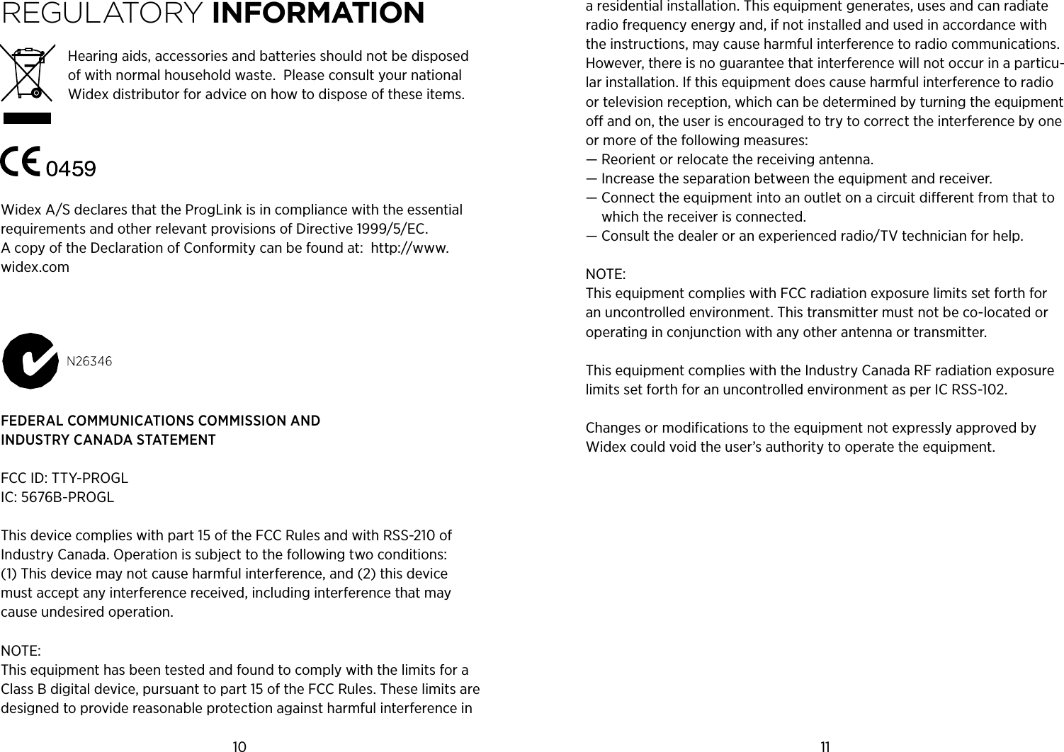 10 11regULATOrY iNFORMATiONHearing aids, accessories and batteries should not be disposed of with normal household waste.  Please consult your national Widex distributor for advice on how to dispose of these items.Widex A/S declares that the ProgLink is in compliance with the essential requirements and other relevant provisions of Directive 1999/5/EC. A copy of the Declaration of Conformity can be found at:  http://www.widex.comFEDERAL COMMUNICATIONS COMMISSION AND INDUSTRY CANADA STATEMENT FCC ID: TTY-PROGL IC: 5676B-PROGL This device complies with part 15 of the FCC Rules and with RSS-210 of Industry Canada. Operation is subject to the following two conditions: (1) This device may not cause harmful interference, and (2) this device must accept any interference received, including interference that may cause undesired operation. NOTE: This equipment has been tested and found to comply with the limits for a Class B digital device, pursuant to part 15 of the FCC Rules. These limits are designed to provide reasonable protection against harmful interference in a residential installation. This equipment generates, uses and can radiate radio frequency energy and, if not installed and used in accordance with the instructions, may cause harmful interference to radio communications. However, there is no guarantee that interference will not occur in a particu-lar installation. If this equipment does cause harmful interference to radio or television reception, which can be determined by turning the equipment o and on, the user is encouraged to try to correct the interference by one or more of the following measures:— Reorient or relocate the receiving antenna.— Increase the separation between the equipment and receiver.—  Connect the equipment into an outlet on a circuit dierent from that to which the receiver is connected.— Consult the dealer or an experienced radio/TV technician for help.NOTE: This equipment complies with FCC radiation exposure limits set forth for an uncontrolled environment. This transmitter must not be co-located or operating in conjunction with any other antenna or transmitter. This equipment complies with the Industry Canada RF radiation exposure limits set forth for an uncontrolled environment as per IC RSS-102.Changes or modiﬁcations to the equipment not expressly approved by Widex could void the user’s authority to operate the equipment.