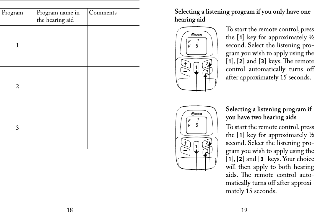 1819 Program Program name in the hearing aidComments123 Selecting a listening program if you only have one hearing aidTo start the remote control, press the [1] key for approximately ½ second. Select the listening pro-gram you wish to apply using the [1], [2] and [3] keys. e remote control  automatically  turns  oﬀ after approximately 15 seconds.Selecting a listening program if you have two hearing aidsTo start the remote control, press the [1] key for approximately ½ second. Select the listening pro-gram you wish to apply using the [1], [2] and [3] keys. Your choice will  then apply to  both  hearing aids.  e  remote  control  auto-matically turns oﬀ after approxi-mately 15 seconds.