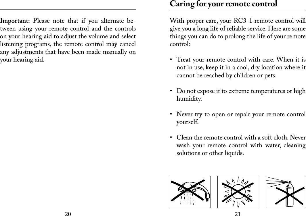 2021 Important:  Please  note  that  if  you  alternate  be-tween  using  your remote  control and  the  controls on your hearing aid to adjust the volume and select listening programs, the remote control may cancel any adjustments that have been made manually on your hearing aid.  Caring for your remote controlWith proper care, your RC3-1 remote control will give you a long life of reliable service. Here are some things you can do to prolong the life of your remote control:•  Treat your remote control with care. When it is not in use, keep it in a cool, dry location where it cannot be reached by children or pets.•  Do not expose it to extreme temperatures or high humidity. •  Never try to open or repair your remote control yourself. •  Clean the remote control with a soft cloth. Never wash  your  remote  control  with  water,  cleaning solutions or other liquids.