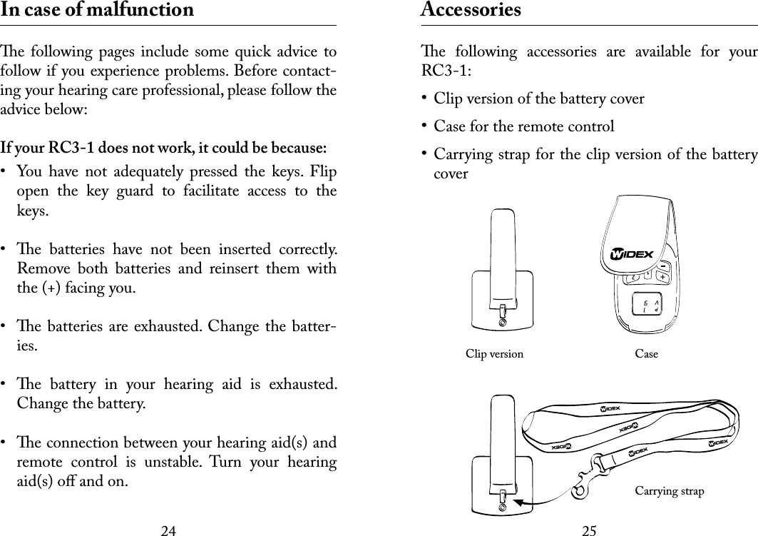 2425 In case of malfunctione following pages include some quick  advice to follow if you experience problems. Before contact-ing your hearing care professional, please follow the advice below:If your RC3-1 does not work, it could be because:•  You  have  not  adequately  pressed  the  keys.  Flip open  the  key  guard  to  facilitate  access  to  the keys.•  e  batteries  have  not  been  inserted  correctly. Remove  both  batteries  and  reinsert  them  with the (+) facing you.•  e batteries are exhausted. Change the batter-ies.•  e  battery  in  your  hearing  aid  is  exhausted. Change the battery.•  e connection between your hearing aid(s) and remote  control  is  unstable.  Turn  your  hearing aid(s) oﬀ and on. Accessoriese  following  accessories  are  available  for  your RC3-1:Clip version of the battery coverCase for the remote controlCarrying strap for the clip version of the battery cover   Clip version     Case      Carrying strap•••