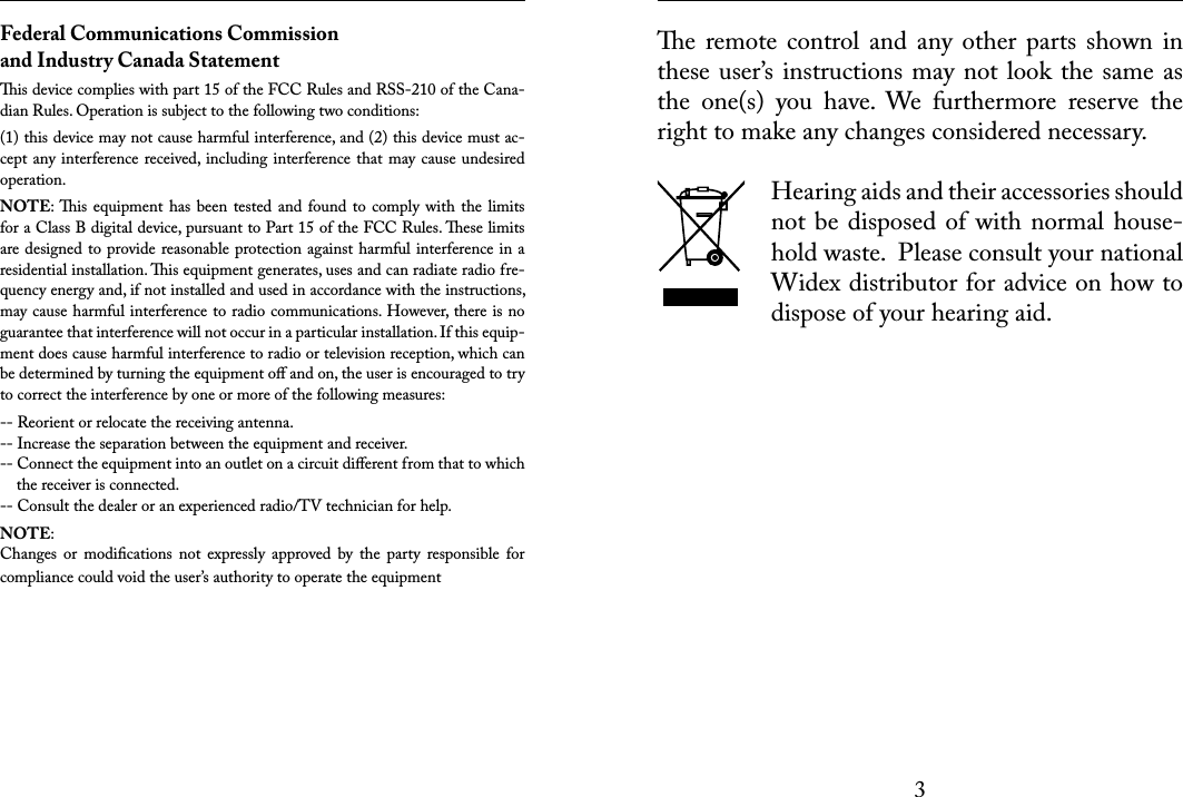 3 e  remote control  and  any other parts  shown  in these user’s instructions may not look the same as the  one(s)  you  have.  We  furthermore  reserve  the right to make any changes considered necessary. Hearing aids and their accessories should not be disposed  of with normal  house-hold waste.  Please consult your national Widex distributor for advice on how to dispose of your hearing aid. Federal Communications Commission and Industry Canada Statementis device complies with part 15 of the FCC Rules and RSS-210 of the Cana-dian Rules. Operation is subject to the following two conditions:(1) this device may not cause harmful interference, and (2) this device must ac-cept any interference received, including interference that  may  cause undesired operation.NOTE: is  equipment  has been  tested  and found  to  comply with  the limits for a Class B digital device, pursuant to Part 15 of the FCC Rules. ese limits are designed to provide reasonable protection against harmful interference in a residential installation. is equipment generates, uses and can radiate radio fre-quency energy and, if not installed and used in accordance with the instructions, may cause harmful interference to radio communications. However, there is no guarantee that interference will not occur in a particular installation. If this equip-ment does cause harmful interference to radio or television reception, which can be determined by turning the equipment oﬀ and on, the user is encouraged to try to correct the interference by one or more of the following measures:-- Reorient or relocate the receiving antenna.-- Increase the separation between the equipment and receiver.-- Connect the equipment into an outlet on a circuit diﬀerent from that to which      the receiver is connected.-- Consult the dealer or an experienced radio/TV technician for help.NOTE:Changes  or  modiﬁcations  not  expressly  approved  by  the  party  responsible  for compliance could void the user’s authority to operate the equipment