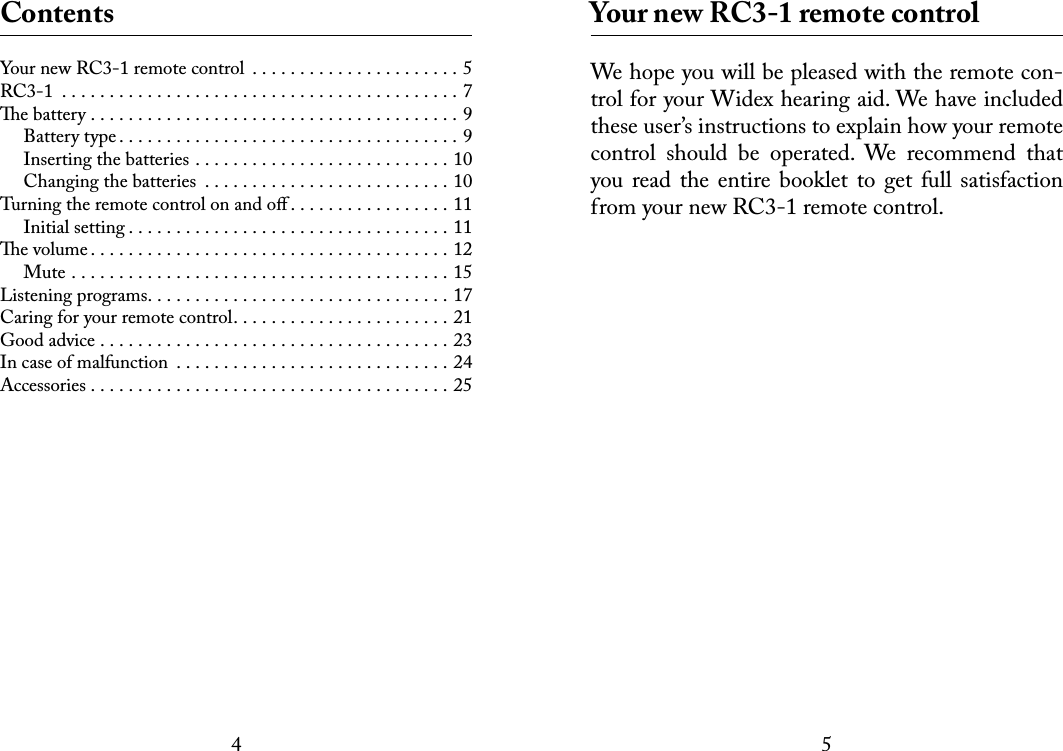 45 ContentsYour new RC3-1 remote control  . . . . . . . . . . . . . . . . . . . . . . 5RC3-1 ..........................................7e battery .......................................9Battery type....................................9Inserting the batteries . . . . . . . . . . . . . . . . . . . . . . . . . . . 10Changing the batteries  . . . . . . . . . . . . . . . . . . . . . . . . . . 10Turning the remote control on and oﬀ . . . . . . . . . . . . . . . . . 11Initial setting..................................11e volume......................................12Mute ........................................15Listening programs................................17Caring for your remote control. . . . . . . . . . . . . . . . . . . . . . . 21Good advice .....................................23In case of malfunction .............................24Accessories......................................25 Your new RC3-1 remote controlWe hope you will be pleased with the remote con-trol for your Widex hearing aid. We have included these user’s instructions to explain how your remote control  should  be  operated.  We  recommend  that you read the  entire  booklet to  get  full  satisfaction from your new RC3-1 remote control. 