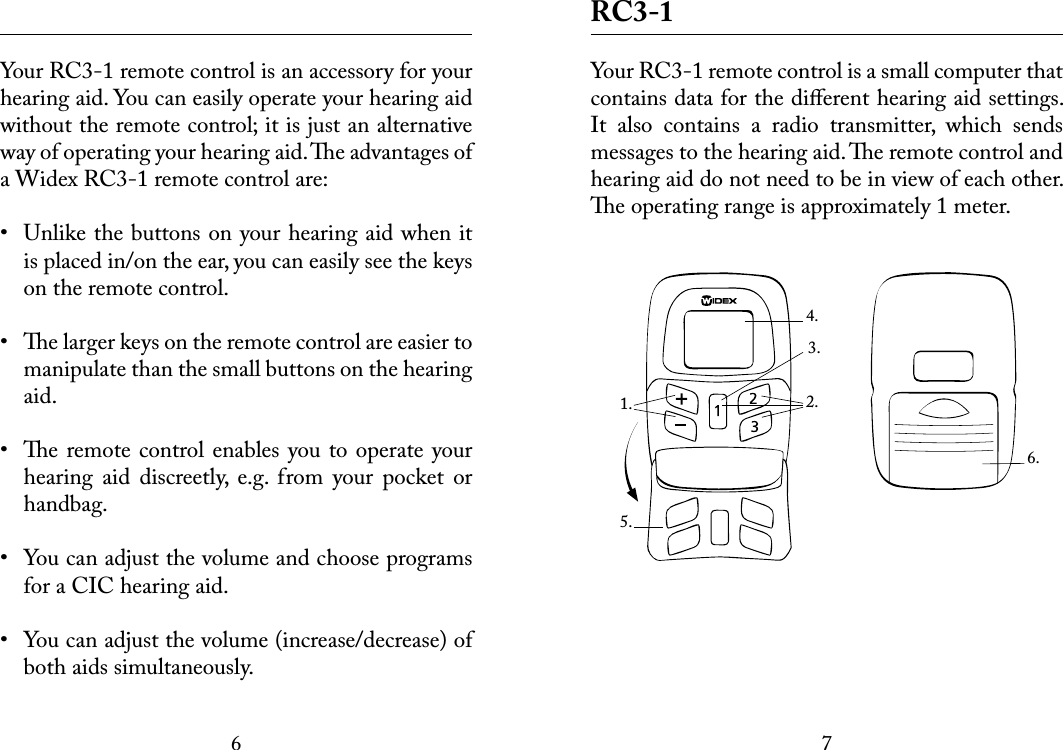 67 Your RC3-1 remote control is an accessory for your hearing aid. You can easily operate your hearing aid without the remote control; it is just an alternative  way of operating your hearing aid. e advantages of a Widex RC3-1 remote control are:•  Unlike the buttons on your hearing aid when it is placed in/on the ear, you can easily see the keys on the remote control.•  e larger keys on the remote control are easier to manipulate than the small buttons on the hearing aid. •  e remote control enables you to operate your hearing  aid  discreetly,  e.g.  from  your  pocket  or handbag.•  You can adjust the volume and choose programs for a CIC hearing aid.•  You can adjust the volume (increase/decrease) of both aids simultaneously. RC3-1Your RC3-1 remote control is a small computer that  contains data for the diﬀerent hearing aid settings. It  also  contains  a  radio  transmitter,  which  sends messages to the hearing aid. e remote control and hearing aid do not need to be in view of each other. e operating range is approximately 1 meter.6.1. 2.4.5.3.