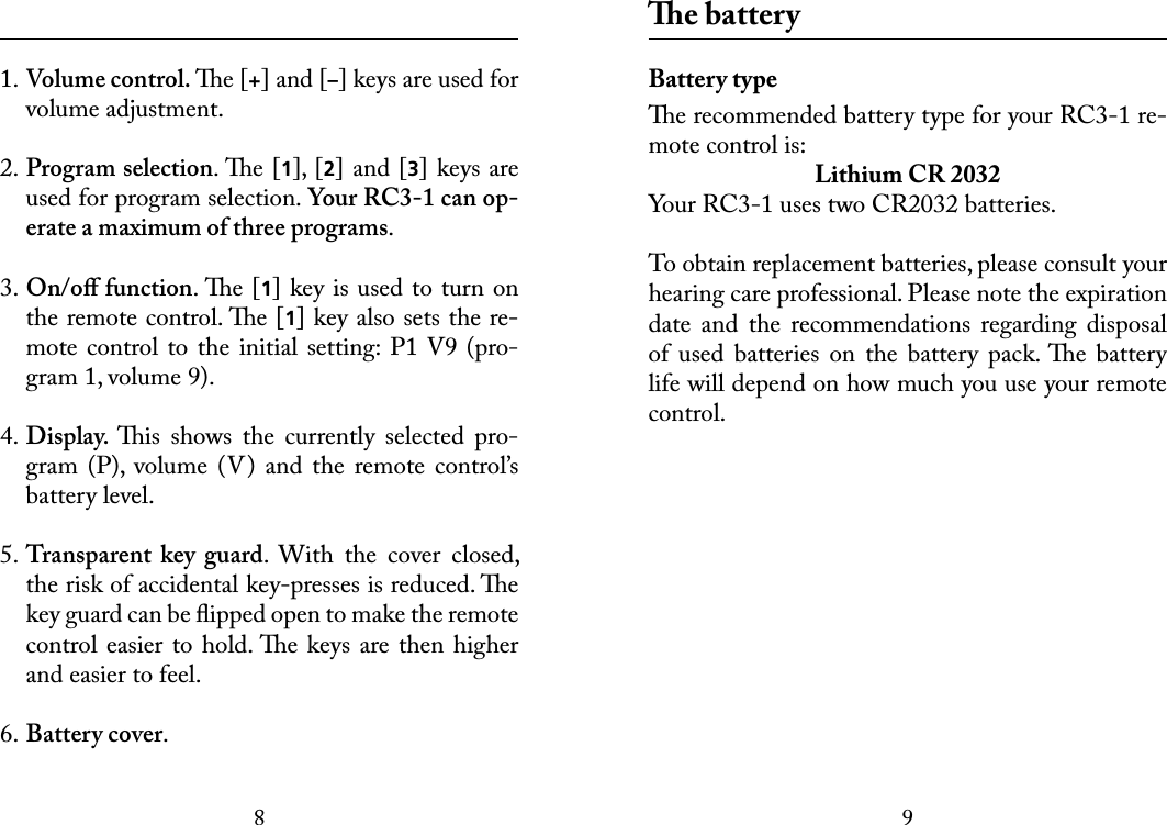 89 1. Volume control. e [+] and [–] keys are used for volume adjustment.2. Program selection. e [1], [2] and [3] keys are used for program selection. Your RC3-1 can op-erate a maximum of three programs. 3. On/oﬀ function. e [1] key is used to turn on the remote control. e [1] key also sets the re-mote control to the  initial setting: P1 V9 (pro-gram 1, volume 9).4. Display. is  shows  the  currently  selected  pro-gram  (P),  volume  (V)  and  the  remote  control’s battery level. 5. Transparent  key  guard.  With  the  cover  closed, the risk of accidental key-presses is reduced. e key guard can be ﬂipped open to make the remote control easier to hold. e keys  are then higher and easier to feel. 6. Battery cover. e batteryBattery typee recommended battery type for your RC3-1 re-mote control is:Lithium CR 2032Your RC3-1 uses two CR2032 batteries.To obtain replacement batteries, please consult your hearing care professional. Please note the expiration date  and  the  recommendations  regarding  disposal of  used  batteries  on  the  battery  pack. e  battery life will depend on how much you use your remote control.