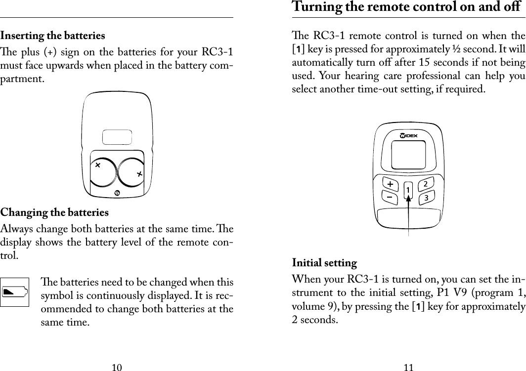 1011 Inserting the batteriese plus (+) sign on the batteries for your RC3-1 must face upwards when placed in the battery com-partment.Changing the batteriesAlways change both batteries at the same time. e display shows the battery level of the remote con-trol. e batteries need to be changed when this symbol is continuously displayed. It is rec-ommended to change both batteries at the same time.  Turning the remote control on and oﬀe RC3-1 remote control is turned on when the [1] key is pressed for approximately ½ second. It will automatically turn oﬀ after 15 seconds if not being used.  Your  hearing  care  professional  can  help  you select another time-out setting, if required.Initial settingWhen your RC3-1 is turned on, you can set the in-strument  to the initial  setting, P1 V9  (program 1, volume 9), by pressing the [1] key for approximately 2 seconds.