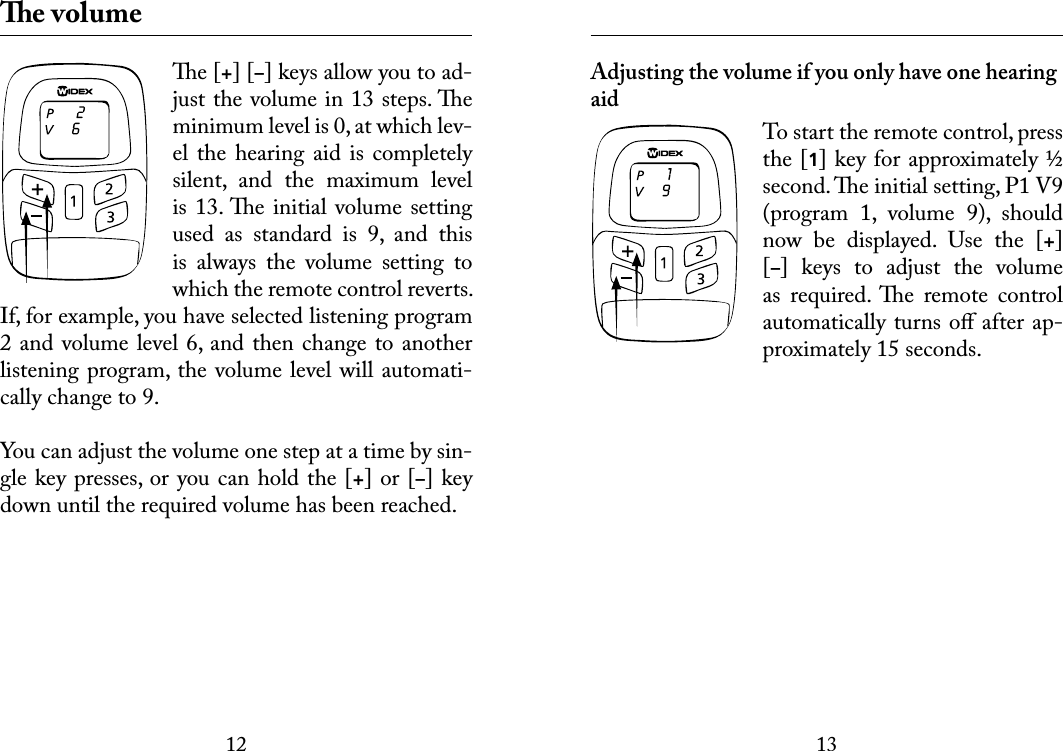 1213 e volumee [+] [–] keys allow you to ad-just the volume in 13 steps. e minimum level is 0, at which lev-el the  hearing aid  is  completely silent,  and  the  maximum  level is 13. e initial volume  setting used  as  standard  is  9,  and  this is  always  the  volume  setting  to which the remote control reverts. If, for example, you have selected listening program 2 and volume level 6, and then change to another listening program, the volume level will automati-cally change to 9.You can adjust the volume one step at a time by sin-gle key presses, or you can hold the [+] or [–] key down until the required volume has been reached. Adjusting the volume if you only have one hearing aidTo start the remote control, press the [1] key for approximately ½ second. e initial setting, P1 V9 (program  1,  volume  9),  should now  be  displayed.  Use  the  [+] [–]  keys  to  adjust  the  volume as  required.  e  remote  control automatically turns oﬀ after ap-proximately 15 seconds.