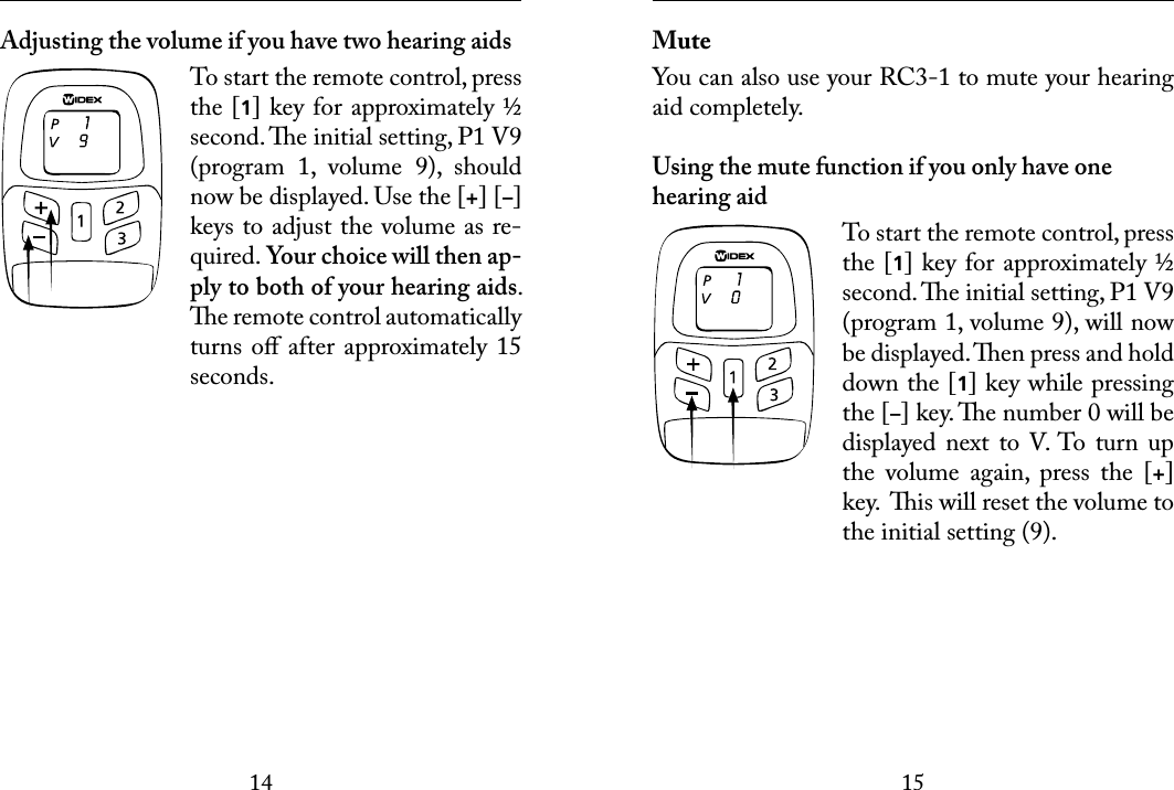 1415 Adjusting the volume if you have two hearing aidsTo start the remote control, press the [1] key for approximately ½ second. e initial setting, P1 V9 (program  1,  volume  9),  should now be displayed. Use the [+] [–] keys to adjust the volume as re-quired. Your choice will then ap-ply to both of your hearing aids. e remote control automatically turns oﬀ after approximately 15 seconds. MuteYou can also use your RC3-1 to mute your hearing aid completely. Using the mute function if you only have one hearing aidTo start the remote control, press the [1] key for approximately ½ second. e initial setting, P1 V9 (program 1, volume 9), will now be displayed. en press and hold down the [1] key while pressing the [–] key. e number 0 will be displayed next  to V. To turn  up the  volume  again,  press  the  [+] key.  is will reset the volume to the initial setting (9). 