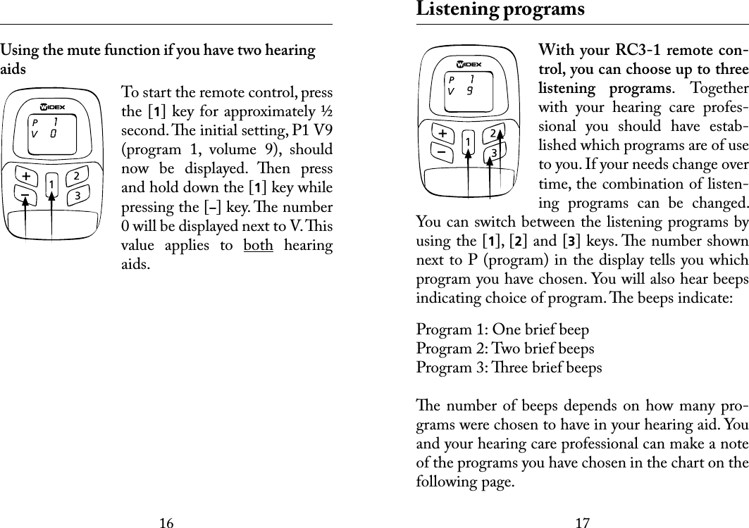 1617 Using the mute function if you have two hearing aidsTo start the remote control, press the [1] key for approximately ½ second. e initial setting, P1 V9 (program  1,  volume  9),  should now  be  displayed.  en  press and hold down the [1] key while pressing the [–] key. e number 0 will be displayed next to V. is value  applies  to  both  hearing aids. Listening programsWith  your  RC3-1 remote  con-trol, you can choose up to three listening  programs.  Together with  your  hearing  care  profes-sional  you  should  have  estab-lished which programs are of use to you. If your needs change over time, the combination of listen-ing  programs  can  be  changed. You can switch between the listening programs by using the [1], [2] and [3] keys. e number shown next to P (program) in the display tells you which program you have chosen. You will also hear beeps indicating choice of program. e beeps indicate:Program 1: One brief beepProgram 2: Two brief beepsProgram 3: ree brief beepse number  of beeps  depends on how  many pro-grams were chosen to have in your hearing aid. You and your hearing care professional can make a note of the programs you have chosen in the chart on the following page.