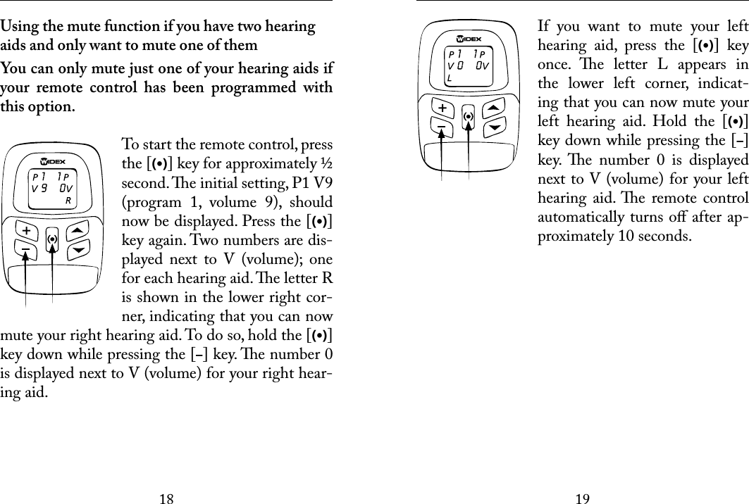 1819 Using the mute function if you have two hearing aids and only want to mute one of themYou can only mute just one of your hearing aids if your  remote  control  has  been  programmed  with this option.To start the remote control, press the [(•)] key for approximately ½ second. e initial setting, P1 V9 (program  1,  volume  9),  should now be displayed. Press the [(•)] key again. Two numbers are dis-played  next  to  V  (volume);  one for each hearing aid. e letter R is shown in the lower right cor-ner, indicating that you can now mute your right hearing aid. To do so, hold the [(•)] key down while pressing the [–] key. e number 0 is displayed next to V (volume) for your right hear-ing aid.  If  you  want  to  mute  your  left hearing  aid,  press  the  [(•)]  key once.  e  letter  L  appears  in the  lower  left  corner,  indicat-ing that you can now mute your left  hearing  aid.  Hold  the  [(•)] key down while pressing the [–] key.  e  number  0  is  displayed next to V (volume) for your left hearing  aid. e  remote control automatically turns oﬀ after ap-proximately 10 seconds.