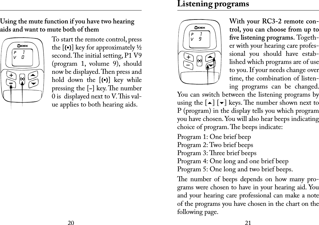 2021 Using the mute function if you have two hearing aids and want to mute both of themTo start the remote control, press the [(•)] key for approximately ½ second. e initial setting, P1 V9 (program  1,  volume  9),  should now be displayed. en press and hold  down  the  [(•)]  key  while pressing the [–] key. e number 0 is  displayed next to V. is val-ue applies to both hearing aids. Listening programsWith  your  RC3-2 remote  con-trol, you can choose from up to ﬁve listening programs. Togeth-er with your hearing care profes-sional  you  should  have  estab-lished which programs are of use to you. If your needs change over time, the combination of listen-ing  programs  can  be  changed. You can switch between the listening programs by using the [] [] keys. e number shown next to P (program) in the display tells you which program you have chosen. You will also hear beeps indicating choice of program. e beeps indicate:Program 1: One brief beepProgram 2: Two brief beepsProgram 3: ree brief beepsProgram 4: One long and one brief beepProgram 5: One long and two brief beeps. e  number  of  beeps  depends  on  how  many  pro-grams were chosen to have in your hearing aid. You and your hearing care professional can make a note of the programs you have chosen in the chart on the following page.