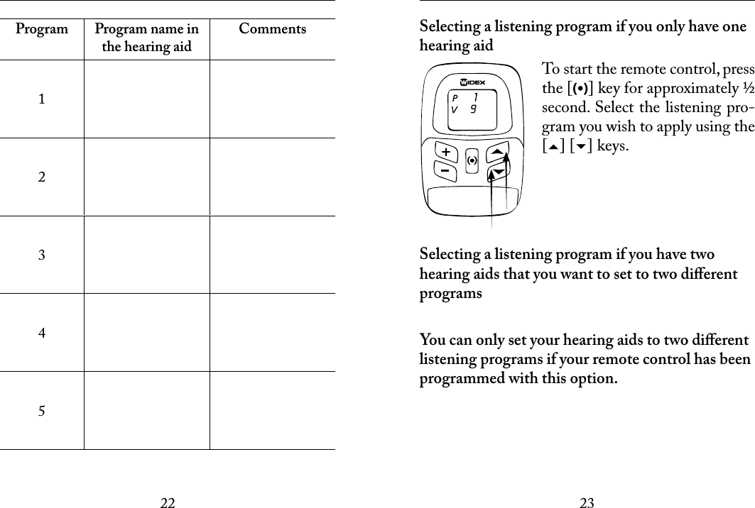 2223 Program Program name in the hearing aidComments12345 Selecting a listening program if you only have one hearing aidTo start the remote control, press the [(•)] key for approximately ½ second. Select the listening pro-gram you wish to apply using the [] [] keys.Selecting a listening program if you have two hearing aids that you want to set to two diﬀerent programsYou can only set your hearing aids to two diﬀerent listening programs if your remote control has been programmed with this option.