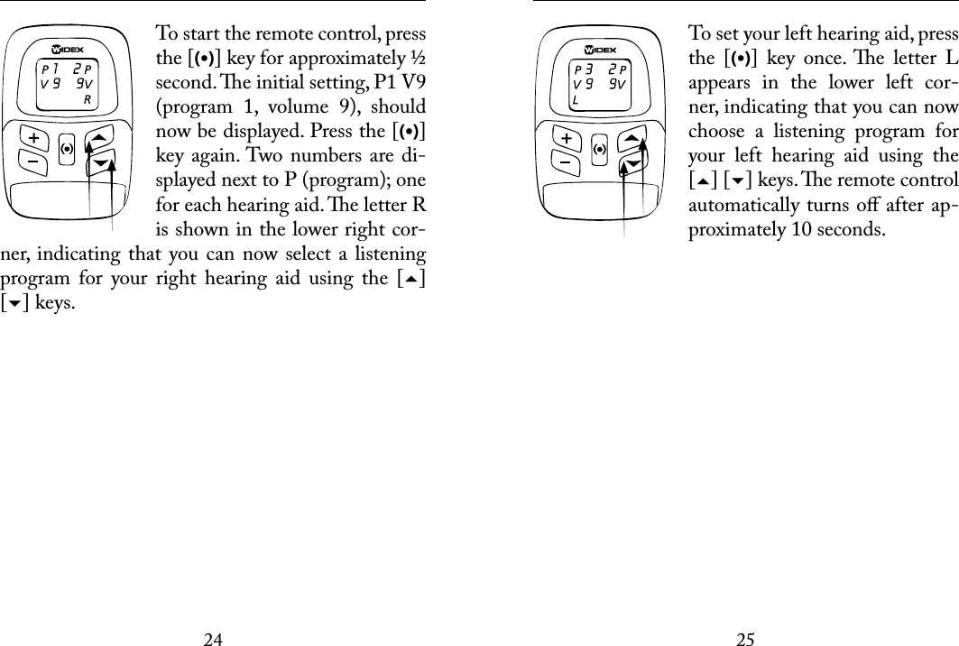 2425 To start the remote control, press the [(•)] key for approximately ½ second. e initial setting, P1 V9 (program  1,  volume  9),  should now be displayed. Press the [(•)] key again. Two numbers are di-splayed next to P (program); one for each hearing aid. e letter R is shown in the lower right cor-ner,  indicating  that you can now select  a listening program  for  your  right  hearing  aid  using  the  [] [] keys.  To set your left hearing aid, press the  [(•)]  key  once. e  letter  L appears  in  the  lower  left  cor-ner, indicating that you can now choose  a  listening  program  for your  left  hearing  aid  using  the [] [] keys. e remote control automatically turns oﬀ after ap-proximately 10 seconds.