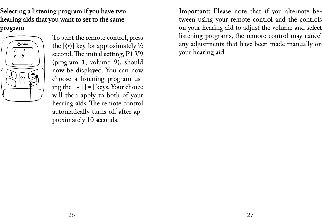 2627 Selecting a listening program if you have two hearing aids that you want to set to the same program To start the remote control, press the [(•)] key for approximately ½ second. e initial setting, P1 V9 (program  1,  volume  9),  should now be displayed.  You  can  now choose  a  listening  program  us-ing the [] [] keys. Your choice will  then  apply  to  both  of  your hearing aids. e remote control automatically turns oﬀ after ap-proximately 10 seconds. Important:  Please  note  that  if  you  alternate  be-tween  using  your remote  control and  the  controls on your hearing aid to adjust the volume and select listening programs, the remote control may cancel any adjustments that have been made manually on your hearing aid. 