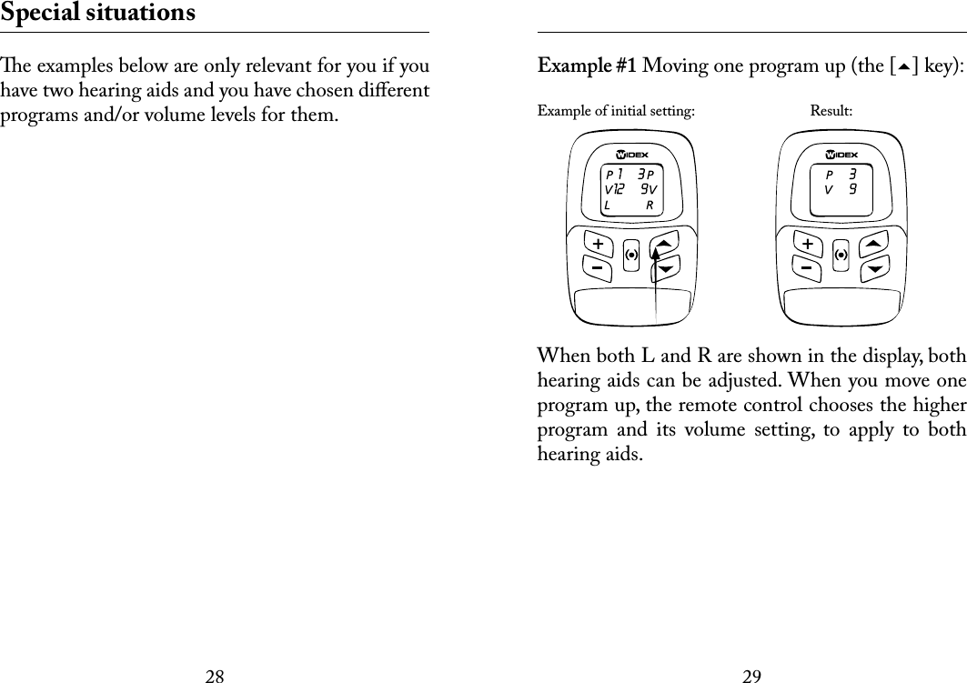 2829 Special situationse examples below are only relevant for you if you have two hearing aids and you have chosen diﬀerent programs and/or volume levels for them.  Example #1 Moving one program up (the [] key): Example of initial setting:    Result:When both L and R are shown in the display, both hearing aids can be adjusted. When you move one program up, the remote control chooses the higher program  and  its  volume  setting,  to  apply  to  both hearing aids. 