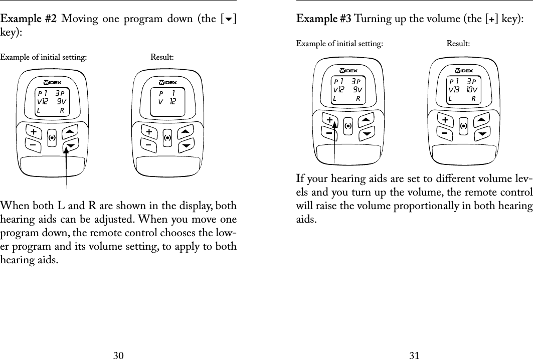 3031 Example #2  Moving  one  program  down  (the  [] key): Example of initial setting:    Result:When both L and R are shown in the display, both hearing aids can be adjusted. When you move one program down, the remote control chooses the low-er program and its volume setting, to apply to both hearing aids.  Example #3 Turning up the volume (the [+] key):Example of initial setting:    Result:If your hearing aids are set to diﬀerent volume lev-els and you turn up the volume, the remote control will raise the volume proportionally in both hearing aids.