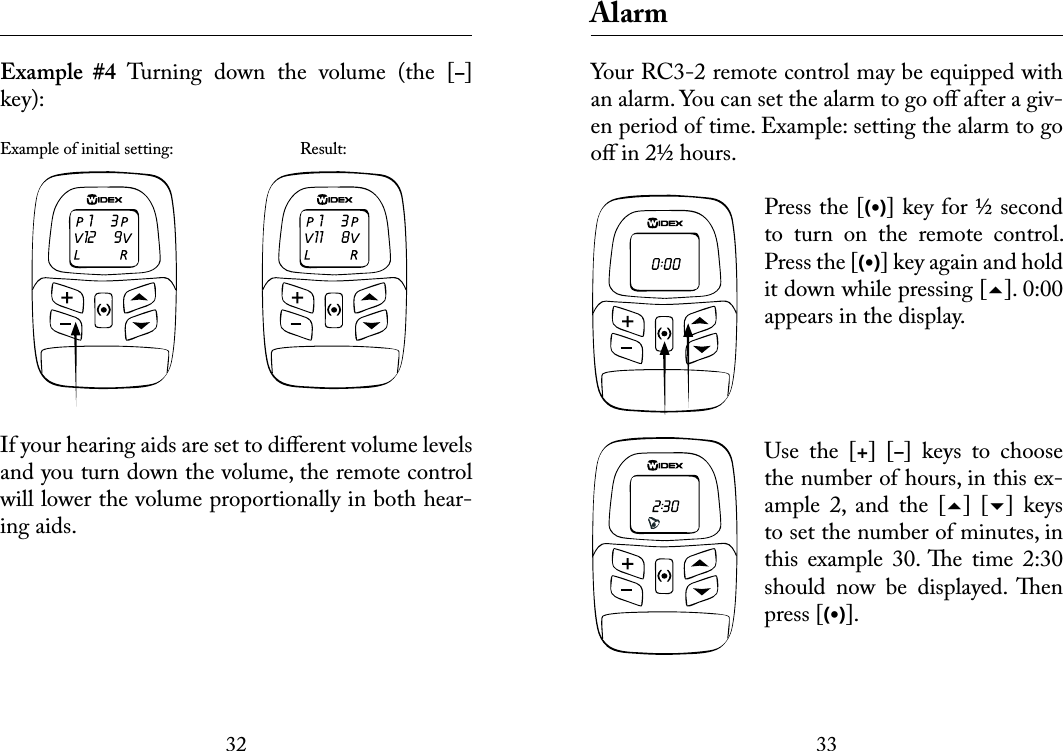 3233 Example  #4  Turning  down  the  volume  (the  [–] key):Example of initial setting:    Result:If your hearing aids are set to diﬀerent volume levels and you turn down the volume, the remote control will lower the volume proportionally in both hear-ing aids. AlarmYour RC3-2 remote control may be equipped with an alarm. You can set the alarm to go oﬀ after a giv-en period of time. Example: setting the alarm to go oﬀ in 2½ hours.Press the [(•)] key for ½ second to  turn  on  the  remote  control. Press the [(•)] key again and hold it down while pressing []. 0:00 appears in the display.  Use  the  [+]  [–]  keys  to  choose the number of hours, in this ex-ample  2,  and  the  []  []  keys to set the number of minutes, in this  example  30. e  time  2:30 should  now  be  displayed.  en press [(•)]. 